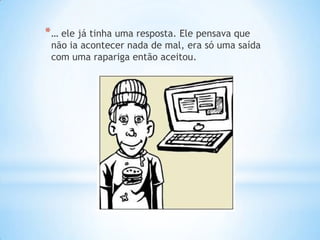 * … ele já tinha uma resposta. Ele pensava que
 não ia acontecer nada de mal, era só uma saída
 com uma rapariga então aceitou.
 