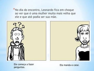 * No dia do encontro, Leonardo fica em choque
 ao ver que é uma mulher muito mais velha que
 ele e que até podia ser sua mãe.




Ele começa a fazer                Ela manda-o calar.
perguntas.
 
