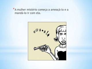 * A mulher mistério começa a ameaçá-lo e a
 mandá-lo ir com ela.
 