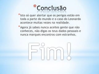 *
* Isto só quer alertar que os perigos estão em
 toda a parte do mundo e o caso do Leonardo
 acontece muitas vezes na realidade.
* Agora já sabes nunca aceites gente que não
 conheces, não digas os teus dados pessoais e
 nunca marques encontros com estranhos.
 