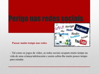 Perigo nas redes sociais
Passar muito tempo nas redes
– Tal como os jogos de vídeo, as redes sociais ocupam muito tempo na
vida de uma criança/adolescente e assim sobra-lhe muito pouco tempo
para estudar.
 