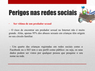 Perigos nas redes sociais
- Um quarto das crianças registadas em redes sociais como o
Facebook ou o Hi5 tem o seu perfil como público: ou seja, os seus
dados podem ser vistos por qualquer pessoa que pesquise o seu
nome na rede.
· Ser vítima de um predador sexual
– O risco de encontrar um predador sexual na Internet não é muito
grande. Aliás, apenas 95% dos abusos sexuais em crianças têm origem
no seu círculo familiar.
 