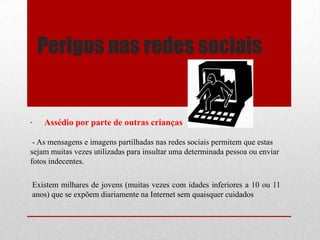 Perigos nas redes sociais
Existem milhares de jovens (muitas vezes com idades inferiores a 10 ou 11
anos) que se expõem diariamente na Internet sem quaisquer cuidados
· Assédio por parte de outras crianças
- As mensagens e imagens partilhadas nas redes sociais permitem que estas
sejam muitas vezes utilizadas para insultar uma determinada pessoa ou enviar
fotos indecentes.
 