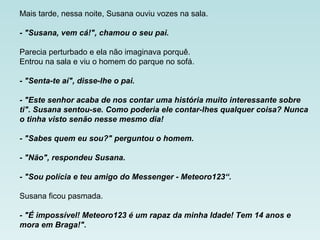 Mais tarde, nessa noite, Susana ouviu vozes na sala.
- "Susana, vem cá!", chamou o seu pai.
Parecia perturbado e ela não imaginava porquê.
Entrou na sala e viu o homem do parque no sofá.
- "Senta-te aí", disse-lhe o pai.
- "Este senhor acaba de nos contar uma história muito interessante sobre
ti". Susana sentou-se. Como poderia ele contar-lhes qualquer coisa? Nunca
o tinha visto senão nesse mesmo dia!
- "Sabes quem eu sou?" perguntou o homem.
- "Não", respondeu Susana.
- "Sou polícia e teu amigo do Messenger - Meteoro123“.
Susana ficou pasmada.
- "É impossível! Meteoro123 é um rapaz da minha Idade! Tem 14 anos e
mora em Braga!".
 