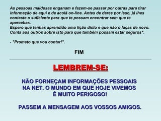 As pessoas maldosas enganam e fazem-se passar por outras para tirar
informação de aqui e de acolá on-line. Antes de dares por isso, já lhes
contaste o suficiente para que te possam encontrar sem que te
apercebas.
Espero que tenhas aprendido uma lição disto e que não o faças de novo.
Conta aos outros sobre isto para que também possam estar seguros".
- "Prometo que vou contar!".
NÃO FORNEÇAM INFORMAÇÕES PESSOAISNÃO FORNEÇAM INFORMAÇÕES PESSOAIS
NA NET. O MUNDO EM QUE HOJE VIVEMOSNA NET. O MUNDO EM QUE HOJE VIVEMOS
É MUITO PERIGOSO!É MUITO PERIGOSO!
PASSEM A MENSAGEM AOS VOSSOS AMIGOS.PASSEM A MENSAGEM AOS VOSSOS AMIGOS.
LEMBREM-SE:LEMBREM-SE:
FIM
 