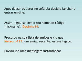 Após deixar os livros no sofá ela decidiu lanchar e
entrar on-line.
Assim, ligou-se com o seu nome de código
(nickname): Docinho14.
Procurou na sua lista de amigos e viu que
Meteoro123, um amigo recente, estava ligado.
Enviou-lhe uma mensagem instantânea:
 