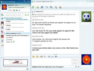 Docinho14 diz:
Oi. Que sorte estares aí! Pensei que alguém me seguia na rua
hoje. Foi mesmo esquisito!
Meteoro123 está digitando uma mensagem!
Meteoro123 diz:
Lol. Vês muita TV. Por que razão alguém te seguiria? Não
moras num local seguro da cidade?
Docinho14 diz:
Com certeza. Lol. Acho que imaginei isso porque não
vi ninguém quando me virei.
Meteoro123:
A menos que tenhas dado o teu nome on-line. Não fizeste isso,
pois não?
 