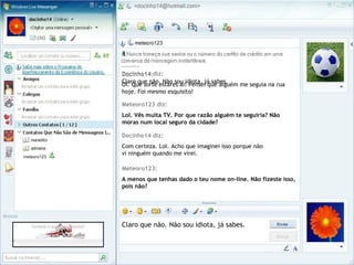 Docinho14 diz:
Oi. Que sorte estares aí! Pensei que alguém me seguia na rua
hoje. Foi mesmo esquisito!
Meteoro123 diz:
Lol. Vês muita TV. Por que razão alguém te seguiria? Não
moras num local seguro da cidade?
Docinho14 diz:
Com certeza. Lol. Acho que imaginei isso porque não
vi ninguém quando me virei.
Meteoro123:
A menos que tenhas dado o teu nome on-line. Não fizeste isso,
pois não?
Claro que não. Não sou idiota, já sabes.
Docinho14:
Claro que não. Não sou idiota, já sabes.
 
