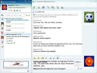 Docinho14:
Claro que não. Não sou idiota, já sabes.
Meteoro123 está digitando uma mensagem!
Meteoro123:
Jogaste vólei depois das aulas, hoje?
Sim e ganhámos!
Docinho14:
Sim e ganhámos!
Meteoro123:
Óptimo! Contra quem?
Meteoro123 está digitando uma mensagem!
Contra as Vespas do Colégio da Sagrada Família.
LOL. Os uniformes delas são um nojo! Pareciam
abelhas. LOL.
Docinho14:
Contra as Vespas do Colégio da Sagrada Família. LOL. Os uniformes
delas são um nojo! Pareciam abelhas. LOL.
Meteoro123 está digitando uma mensagem!
Meteoro123:
Como se chama a tua equipa?
 