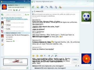 Somos os Gatos de Botas. Temos garras de
tigres nos uniformes. São impecáveis.
Docinho14:
Somos os Gatos de Botas. Temos garras de tigres nos uniformes.
São impecáveis.
Meteoro123 está digitando uma mensagem!
Meteoro123:
Jogas ao ataque?
Não, jogo à defesa. Olha: tenho que ir. Tenho
que fazer os TPC antes que cheguem os meus
pais. Xau!
Docinho14:
Não, jogo à defesa. Olha: tenho que ir. Tenho que fazer os
TPC antes que cheguem os meus pais. Xau!
Meteoro123 está digitando uma mensagem!
Meteoro123:
Falamos mais tarde. Xau.
Docinho14:
Claro que não. Não sou idiota, já sabes.
Meteoro123:
Jogaste vólei depois das aulas, hoje?
Docinho14:
Sim e ganhámos!
Meteoro123:
Óptimo! Contra quem?
Docinho14:
Contra as Vespas do Colégio da Sagrada Família. LOL. Os uniformes
delas são um nojo! Pareciam abelhas. LOL.
Meteoro123:
Como se chama a tua equipa?
 