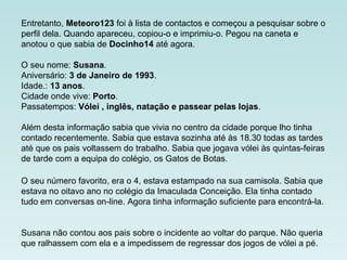Entretanto, Meteoro123 foi à lista de contactos e começou a pesquisar sobre o
perfil dela. Quando apareceu, copiou-o e imprimiu-o. Pegou na caneta e
anotou o que sabia de Docinho14 até agora.
O seu nome: Susana.
Aniversário: 3 de Janeiro de 1993.
Idade.: 13 anos.
Cidade onde vive: Porto.
Passatempos: Vólei , inglês, natação e passear pelas lojas.
Além desta informação sabia que vivia no centro da cidade porque lho tinha
contado recentemente. Sabia que estava sozinha até às 18.30 todas as tardes
até que os pais voltassem do trabalho. Sabia que jogava vólei às quintas-feiras
de tarde com a equipa do colégio, os Gatos de Botas.
O seu número favorito, era o 4, estava estampado na sua camisola. Sabia que
estava no oitavo ano no colégio da Imaculada Conceição. Ela tinha contado
tudo em conversas on-line. Agora tinha informação suficiente para encontrá-la.
Susana não contou aos pais sobre o incidente ao voltar do parque. Não queria
que ralhassem com ela e a impedissem de regressar dos jogos de vólei a pé.
 