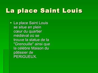 La place Saint Louis  La place Saint Louis se situe en plein cœur du quartier médiéval où se trouve la statue de la "Grenouille" ainsi que la célèbre Maison du pâtissier de PERIGUEUX.   