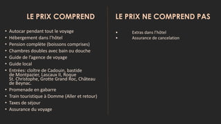 LE PRIX COMPREND LE PRIX NE COMPREND PAS
• Autocar pendant tout le voyage
• Hébergement dans l’hôtel
• Pension complète (boissons comprises)
• Chambres doubles avec bain ou douche
• Guide de l’agence de voyage
• Guide local
• Entrées: cloître de Cadouin, bastide
de Montpazier, Lascaux II, Roque
St. Christophe, Grotte Grand Roc, Château
de Beynac.
• Promenade en gabarre
• Train touristique à Domme (Aller et retour)
• Taxes de séjour
• Assurance du voyage
• Extras dans l’hôtel
• Assurance de cancelation
 