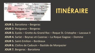 ITINÉRAIRE
JOUR 1. Barcelona – Bergerac
JOUR 2. Perigueux – Bergerac
JOUR 3. Eyziès – Grotte du Grand Roc – Roque St. Cristophe – Lascaux II
JOUR 4. Sarlat – Beynac-et-Cazenac – La Roque Gageac – Domme
JOUR 5. Saint-Emilion – Bordeaux
JOUR 6. Cloître de Cadouin – Bastide de Monpazier
JOUR 7. Bergerac - Barcelona
 