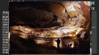 JOUR 3 EYZIÈS-GROTTE DU GRAN ROC-ROQUE
ST.CRISTOPHE - LASCAUX
Notre journée…
08 :00 Petit-Déjeuner
9 :00 Départ à EYZIÈS (1h)
Appelé pôle préhistoire, et lieu où ils ont trouvé les premiers restes de l’homme Cro-Magnon.
10:55 Départ à GROTTE DU GRAN ROC (5m)
Déclaré site du patrimoine mondial par l'UNESCO, où vous pourrez admirer les merveilleuses formes que
tout au long des siècles, ont été formés
11 :45 Départ à ROQUE ST.CRISTOPHE (15m)
Après nous nous dirigerons vers St. Roque Christophe, une ville troglodytique habitée depuis la
préhistoire et c’est l'un des plus originaux endroits du Périgord
13 :00 Déjeuner
15 :00 Départ à LASCAUX (20m)
Dans l'après-midi, nous visiterons la réplique des grottes de Lascaux, l'une des grottes préhistoriques
avec des peintures plus importantes du monde.
18 :00 Retour à l’hôtel (1h17)
21 :00 Dîner et logement à l’hôtel
 