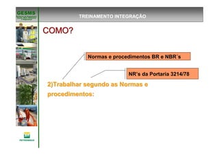 Gerência de Engenharia,Gerência de Engenharia,
SaSaúúde, Meio Ambientede, Meio Ambiente
e Segurane Seguranççaa
GESMSGESMS
2)Trabalhar segundo as Normas e2)Trabalhar segundo as Normas e
procedimentos:procedimentos:
COMO?COMO?COMO?COMO?COMO?COMO?COMO?COMO?
Normas e procedimentos BR e NBR´s
NR’s da Portaria 3214/78
TREINAMENTO INTEGRAÇÃO
 