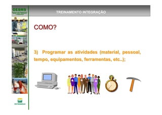Gerência de Engenharia,Gerência de Engenharia,
SaSaúúde, Meio Ambientede, Meio Ambiente
e Segurane Seguranççaa
GESMSGESMS
COMO?COMO?COMO?COMO?COMO?COMO?COMO?COMO?
3) Programar as atividades (material, pessoal,3) Programar as atividades (material, pessoal,
tempo, equipamentos, ferramentas, etc..);tempo, equipamentos, ferramentas, etc..);
TREINAMENTO INTEGRAÇÃO
 