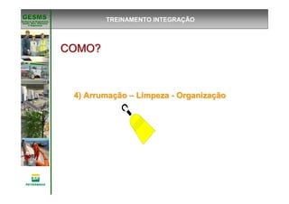 Gerência de Engenharia,Gerência de Engenharia,
SaSaúúde, Meio Ambientede, Meio Ambiente
e Segurane Seguranççaa
GESMSGESMS
COMO?COMO?COMO?COMO?COMO?COMO?COMO?COMO?
4) Arruma4) Arrumaççãoão –– LimpezaLimpeza -- OrganizaOrganizaççãoão
TREINAMENTO INTEGRAÇÃO
 