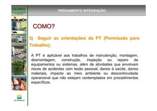 Gerência de Engenharia,Gerência de Engenharia,
SaSaúúde, Meio Ambientede, Meio Ambiente
e Segurane Seguranççaa
GESMSGESMS
COMO?COMO?COMO?COMO?COMO?COMO?COMO?COMO?
5) Seguir as orienta5) Seguir as orientaçções da PT (Permissão paraões da PT (Permissão para
Trabalho);Trabalho);
A PT é aplicável aos trabalhos de manutenção, montagem,
desmontagem, construção, inspeção ou reparo de
equipamentos ou sistemas, além de atividades que envolvam
riscos de acidentes com lesão pessoal, danos à saúde, danos
materiais, impacto ao meio ambiente ou descontinuidade
operacional que não estejam contemplados em procedimentos
específicos.
TREINAMENTO INTEGRAÇÃO
 