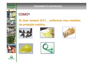 Gerência de Engenharia,Gerência de Engenharia,
SaSaúúde, Meio Ambientede, Meio Ambiente
e Segurane Seguranççaa
GESMSGESMS
COMO?COMO?COMO?COMO?COMO?COMO?COMO?COMO?
6) Usar sempre E.P.I. , uniformes e/ou medidas6) Usar sempre E.P.I. , uniformes e/ou medidas
de protede proteçção coletiva.ão coletiva.
TREINAMENTO INTEGRAÇÃO
 