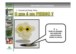 Gerência de Engenharia,Gerência de Engenharia,
SaSaúúde, Meio Ambientede, Meio Ambiente
e Segurane Seguranççaa
GESMSGESMS
TREINAMENTO INTEGRAÇÃO
PREVENÇÃO DE ACIDENTES
ÉÉ aa
fonte ou situafonte ou situaççãoão
com potencialcom potencial
para provocarpara provocar
lesões ou danoslesões ou danos
1 - Conceito de Perigo, Risco
 