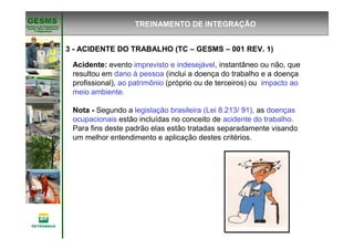 Gerência de Engenharia,Gerência de Engenharia,
SaSaúúde, Meio Ambientede, Meio Ambiente
e Segurane Seguranççaa
GESMSGESMS
3 - ACIDENTE DO TRABALHO (TC – GESMS – 001 REV. 1)
TREINAMENTO DE INTEGRAÇÃO
Acidente: evento imprevisto e indesejável, instantâneo ou não, que
resultou em dano à pessoa (inclui a doença do trabalho e a doença
profissional), ao patrimônio (próprio ou de terceiros) ou impacto ao
meio ambiente.
Nota - Segundo a legislação brasileira (Lei 8.213/ 91), as doenças
ocupacionais estão incluídas no conceito de acidente do trabalho.
Para fins deste padrão elas estão tratadas separadamente visando
um melhor entendimento e aplicação destes critérios.
 
