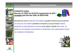 Gerência de Engenharia,Gerência de Engenharia,
SaSaúúde, Meio Ambientede, Meio Ambiente
e Segurane Seguranççaa
GESMSGESMS
CONCEITO LEGAL
Decreto- lei 79037 de 24/12/76 (regulamento do SAT )
revogado pelo Decreto 3048, de 06/05/1999.
Apontam-se como acidentes de trabalho aqueles eventos que acontecem
no exercício do trabalho prestado à empresa e que provocam lesões
corporais ou perturbações funcionais que podem resultar em morte, na
perda ou em redução, permanente ou temporária, das capacidades físicas
ou mentais do trabalhador.
TREINAMENTO DE INTEGRAÇÃO
 