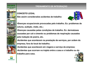 Gerência de Engenharia,Gerência de Engenharia,
SaSaúúde, Meio Ambientede, Meio Ambiente
e Segurane Seguranççaa
GESMSGESMS
CONCEITO LEGAL
São assim considerados acidentes de trabalho:
•Doenças ocupacionais provocadas pelo trabalho. Ex: problemas de
coluna, audição, visão, etc.;
•Doenças causadas pelas condições de trabalho. Ex: dermatoses
causadas por cal e cimento ou problemas de respiração causados
pela inalação de poeira, etc.
•Acidentes que acontecem na prestação de serviços, por ordem da
empresa, fora do local de trabalho;
•Acidentes que acontecem em viagens a serviço da empresa;
•Acidentes que ocorram no trajeto entre a casa e o trabalho ou do
trabalho para casa.
TREINAMENTO DE INTEGRAÇÃO
 