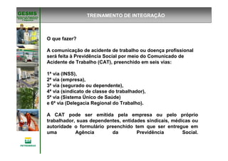 Gerência de Engenharia,Gerência de Engenharia,
SaSaúúde, Meio Ambientede, Meio Ambiente
e Segurane Seguranççaa
GESMSGESMS TREINAMENTO DE INTEGRAÇÃO
O que fazer?
A comunicação de acidente de trabalho ou doença profissional
será feita à Previdência Social por meio do Comunicado de
Acidente de Trabalho (CAT), preenchido em seis vias:
1ª via (INSS),
2ª via (empresa),
3ª via (segurado ou dependente),
4ª via (sindicato de classe do trabalhador),
5ª via (Sistema Único de Saúde)
e 6ª via (Delegacia Regional do Trabalho).
A CAT pode ser emitida pela empresa ou pelo próprio
trabalhador, suas dependentes, entidades sindicais, médicas ou
autoridade o formulário preenchido tem que ser entregue em
uma Agência da Previdência Social.
 