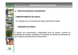 Gerência de Engenharia,Gerência de Engenharia,
SaSaúúde, Meio Ambientede, Meio Ambiente
e Segurane Seguranççaa
GESMSGESMS
É aquela que compromete a integridade física do homem, quando da
realização de qualquer atividade em condições de deficiência ambiental ou
das maquinas,equipamentos e ferramentas.
CONDIÇÃO DE RISCO:
É a violação de um procedimento seguro geralmente aceito.
COMPORTAMENTO DE RISCO:
TREINAMENTO DE INTEGRAÇÃO
4 - TIPOS DE DESVIOS E INCIDENTES
 
