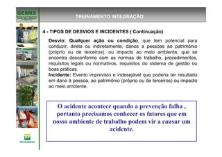 Gerência de Engenharia,Gerência de Engenharia,
SaSaúúde, Meio Ambientede, Meio Ambiente
e Segurane Seguranççaa
GESMSGESMS
O acidente acontece quando a prevenção falha ,
portanto precisamos conhecer os fatores que em
nosso ambiente de trabalho podem vir a causar um
acidente.
TREINAMENTO INTEGRAÇÃO
Desvio: Qualquer ação ou condição, que tem potencial para
conduzir, direta ou indiretamente, danos a pessoas ao patrimônio
(próprio ou de terceiros), ou impacto ao meio ambiente, que se
encontra desconforme com as normas de trabalho, procedimentos,
requisitos legais ou normativos, requisitos do sistema de gestão ou
boas práticas.
Incidente: Evento imprevisto e indesejável que poderia ter resultado
em dano à pessoa, ao patrimônio (próprio ou de terceiros) ou impacto
ao meio ambiente.
4 - TIPOS DE DESVIOS E INCIDENTES ( Continuação)
 