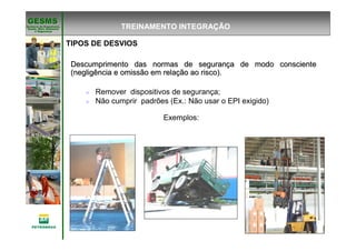 Gerência de Engenharia,Gerência de Engenharia,
SaSaúúde, Meio Ambientede, Meio Ambiente
e Segurane Seguranççaa
GESMSGESMS
TIPOS DE DESVIOS
Descumprimento das normas de seguranDescumprimento das normas de segurançça de modo conscientea de modo consciente
(negligência e omissão em rela(negligência e omissão em relaçção ao risco).ão ao risco).
Remover dispositivos de segurança;
Não cumprir padrões (Ex.: Não usar o EPI exigido)
Exemplos:
TREINAMENTO INTEGRAÇÃO
 