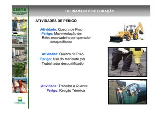 Gerência de Engenharia,Gerência de Engenharia,
SaSaúúde, Meio Ambientede, Meio Ambiente
e Segurane Seguranççaa
GESMSGESMS
Atividade: Trabalho a Quente
ATIVIDADES DE PERIGO
Atividade: Quebra de Piso
Perigo: Movimentação de
Retro escavadeira por operador
desqualificado
Atividade: Quebra de Piso
Perigo: Uso do Martelete por
Trabalhador desqualificado
Atividade: Trabalho a Quente
Perigo: Reação Térmica
TREINAMENTO INTEGRAÇÃO
 