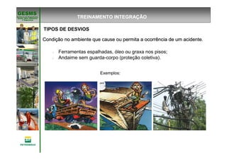 Gerência de Engenharia,Gerência de Engenharia,
SaSaúúde, Meio Ambientede, Meio Ambiente
e Segurane Seguranççaa
GESMSGESMS
TIPOS DE DESVIOS
CondiCondiçção no ambiente que cause ou permita a ocorrência de um acidenteão no ambiente que cause ou permita a ocorrência de um acidente.
è Ferramentas espalhadas, óleo ou graxa nos pisos;
è Andaime sem guarda-corpo (proteção coletiva).
Exemplos:
TREINAMENTO INTEGRAÇÃO
 