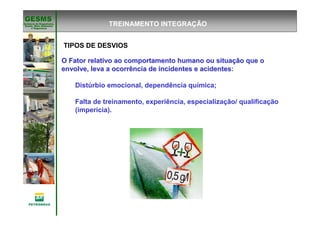 Gerência de Engenharia,Gerência de Engenharia,
SaSaúúde, Meio Ambientede, Meio Ambiente
e Segurane Seguranççaa
GESMSGESMS
O Fator relativo ao comportamento humano ou situaO Fator relativo ao comportamento humano ou situaçção que oão que o
envolve, leva a ocorrência de incidentes e acidentesenvolve, leva a ocorrência de incidentes e acidentes:
Distúrbio emocional, dependência química;
Falta de treinamento, experiência, especialização/ qualificação
(imperícia).
TREINAMENTO INTEGRAÇÃO
TIPOS DE DESVIOS
 