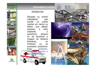 Gerência de Engenharia,Gerência de Engenharia,
SaSaúúde, Meio Ambientede, Meio Ambiente
e Segurane Seguranççaa
GESMSGESMS
TREINAMENTO INTEGRAÇÃO
ANOMALIAS
Situação ou evento
indesejável que
resulte ou possa
resultar em danos ou
falhas, que afetam
pessoas, o meio
ambiente, o
patrimônio (próprio
ou de terceiros) a
imagem do Sistema
Petrobras, os
Produtos ou os
processos produtivos.
Inclui acidentes,
incidentes, desvios e
não conformidades.
 