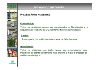 Gerência de Engenharia,Gerência de Engenharia,
SaSaúúde, Meio Ambientede, Meio Ambiente
e Segurane Seguranççaa
GESMSGESMS
PREVENÇÃO DE ACIDENTES
Causas
A maior parte dos acidentes é decorrente de falha humana.
Comunicação
Todos os Acidentes devem ser comunicados a Fiscalização e a
Segurança do Trabalho da UO. Conforme fluxo de comunicação.
Atendimento
Todos os acidentes com lesão devem ser encaminhados para
tratamento ao pronto atendimento mais próximo e iníciar o processo de
análise o mais rápido.
TREINAMENTO INTEGRAÇÃO
 