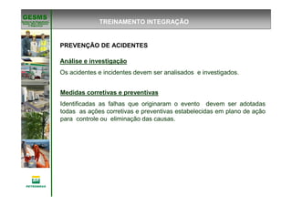 Gerência de Engenharia,Gerência de Engenharia,
SaSaúúde, Meio Ambientede, Meio Ambiente
e Segurane Seguranççaa
GESMSGESMS
Análise e investigação
Os acidentes e incidentes devem ser analisados e investigados.
Medidas corretivas e preventivas
Identificadas as falhas que originaram o evento devem ser adotadas
todas as ações corretivas e preventivas estabelecidas em plano de ação
para controle ou eliminação das causas.
TREINAMENTO INTEGRAÇÃO
PREVENÇÃO DE ACIDENTES
 