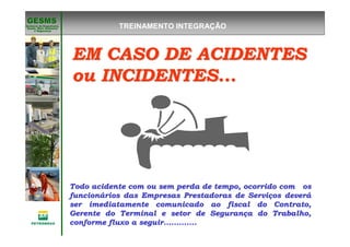 Gerência de Engenharia,Gerência de Engenharia,
SaSaúúde, Meio Ambientede, Meio Ambiente
e Segurane Seguranççaa
GESMSGESMS
Todo acidente com ou sem perda de tempo, ocorrido com osTodo acidente com ou sem perda de tempo, ocorrido com os
funcionfuncionáários das Empresas Prestadoras de Servirios das Empresas Prestadoras de Serviçços deveros deveráá
ser imediatamente comunicado ao fiscal do Contrato,ser imediatamente comunicado ao fiscal do Contrato,
Gerente do Terminal e setor de SeguranGerente do Terminal e setor de Segurançça do Trabalho,a do Trabalho,
conforme fluxo a seguir.............conforme fluxo a seguir.............
EM CASO DE ACIDENTESEM CASO DE ACIDENTES
ou INCIDENTES...ou INCIDENTES...
TREINAMENTO INTEGRAÇÃO
 