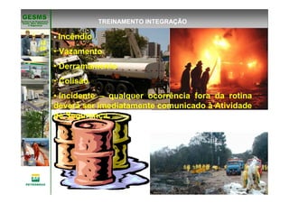 Gerência de Engenharia,Gerência de Engenharia,
SaSaúúde, Meio Ambientede, Meio Ambiente
e Segurane Seguranççaa
GESMSGESMS
Incêndio
• Vazamento
• Derramamento
• Colisão
• Incidente – qualquer ocorrência fora da rotina
deverá ser imediatamente comunicado à Atividade
de Segurança.
TREINAMENTO INTEGRAÇÃO
 