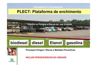 Gerência de Engenharia,Gerência de Engenharia,
SaSaúúde, Meio Ambientede, Meio Ambiente
e Segurane Seguranççaa
GESMSGESMS
gasolinaEtanoldieselbiodiesel
PLECT: Plataforma de enchimento
Informe os Perigos e Riscos da sua Unidade
TREINAMENTO INTEGRAÇÃO
Principais Perigos / Riscos e Medidas Preventivas
INCLUIR PERIGOS/RISCOS DA UNIDADE
 