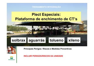 Gerência de Engenharia,Gerência de Engenharia,
SaSaúúde, Meio Ambientede, Meio Ambiente
e Segurane Seguranççaa
GESMSGESMS
xilenotoluenoaguarrássolbrax
Plect Especiais:
Plataforma de enchimento de CT’s
Informe os Perigos e Riscos da sua Unidade
TREINAMENTO INTEGRAÇÃO
Principais Perigos / Riscos e Medidas Preventivas
INCLUIR PERIGOS/RISCOS DA UNIDADE
 