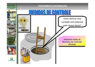 Gerência de Engenharia,Gerência de Engenharia,
SaSaúúde, Meio Ambientede, Meio Ambiente
e Segurane Seguranççaa
GESMSGESMS TREINAMENTO INTEGRAÇÃO
Como eliminar uma
condição com potencial
para causar danos?
Adotando todas as
Medidas de controle
eficazes
 