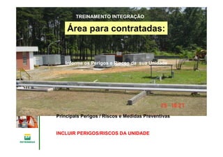 Gerência de Engenharia,Gerência de Engenharia,
SaSaúúde, Meio Ambientede, Meio Ambiente
e Segurane Seguranççaa
GESMSGESMS
Área para contratadas:
Informe os Perigos e Riscos da sua Unidade
TREINAMENTO INTEGRAÇÃO
Principais Perigos / Riscos e Medidas Preventivas
INCLUIR PERIGOS/RISCOS DA UNIDADE
 