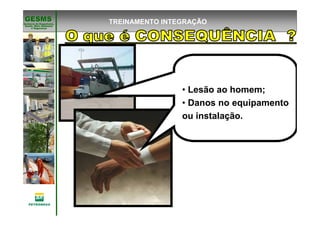 Gerência de Engenharia,Gerência de Engenharia,
SaSaúúde, Meio Ambientede, Meio Ambiente
e Segurane Seguranççaa
GESMSGESMS TREINAMENTO INTEGRAÇÃO
• Lesão ao homem;
• Danos no equipamento
ou instalação.
 