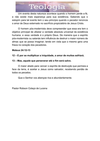 Um evento desta natureza acontece quando o homem perde a fé,
e não existe mais esperança para sua existência. Sabendo que o
estopim para tal evento tem o seu princípio quando o pecador renúncia
o amor de Deus externado no sacrifício propiciatório de Jesus Cristo.
O homem pós-modernista deve compreender que essa era tem o
objetivo principal de afastar a verdade absoluta universal da existência
humana; e essa verdade é o próprio Deus. De maneira que o espírito
pós-modernista ou satanás tem influência de destruir o maior número de
almas que se possa imaginar; tendo em vista que o mesmo gera uma
frieza no coração dos pecadores.
Mateus 24:12-13
12 – E por se multiplicar a iniquidade, o amor de muitos esfriará.
13 – Mas, aquele que perseverar até o fim será salvo.
O maior aliado para vencer o espírito de destruição que permeia a
face da terra, é aceitar a Jesus como salvador, recebendo perdão de
todos os pecados.
Que o Senhor vos abençoe rica e abundantemente.
Pastor Robson Colaço de Lucena
 