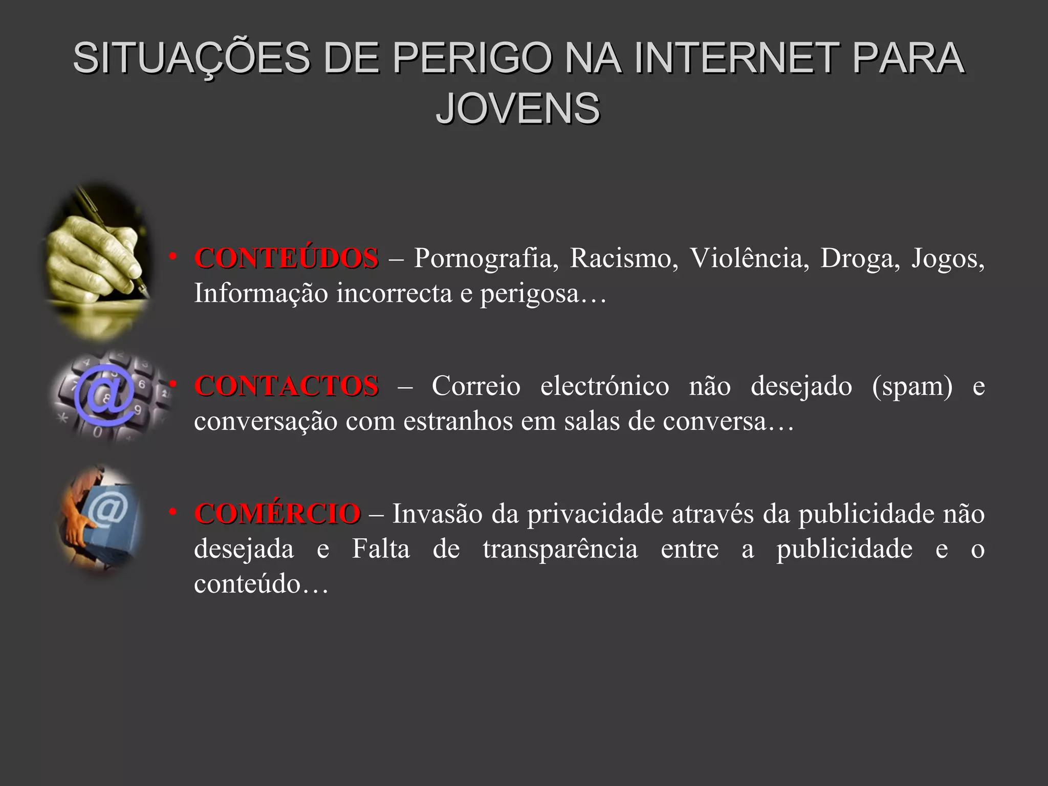 SITUAÇÕES DE PERIGO NA INTERNET PARA JOVENS CONTEÚDOS   – Pornografia, Racismo, Violência, Droga, Jogos, Informação incorrecta e perigosa… CONTACTOS  – Correio electrónico não desejado (spam) e conversação com estranhos em salas de conversa… COMÉRCIO  – Invasão da privacidade através da publicidade não desejada e Falta de transparência entre a publicidade e o conteúdo… 