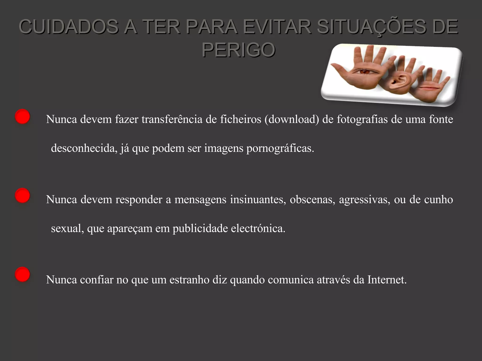 Nunca devem fazer transferência de ficheiros (download) de fotografias de uma fonte desconhecida, já que podem ser imagens pornográficas. Nunca devem responder a mensagens insinuantes, obscenas, agressivas, ou de cunho sexual, que apareçam em publicidade electrónica. Nunca confiar no que um estranho diz quando comunica através da Internet. CUIDADOS A TER PARA EVITAR SITUAÇÕES DE PERIGO 