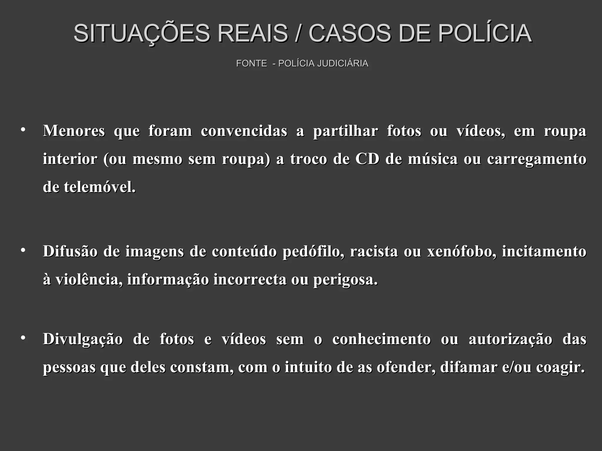 Menores que foram convencidas a partilhar fotos ou vídeos, em roupa interior (ou mesmo sem roupa) a troco de CD de música ou carregamento de telemóvel. Difusão de imagens de conteúdo pedófilo, racista ou xenófobo, incitamento à violência, informação incorrecta ou perigosa. Divulgação de fotos e vídeos sem o conhecimento ou autorização das pessoas que deles constam, com o intuito de as ofender, difamar e/ou coagir. SITUAÇÕES REAIS / CASOS DE POLÍCIA FONTE  - POLÍCIA JUDICIÁRIA 