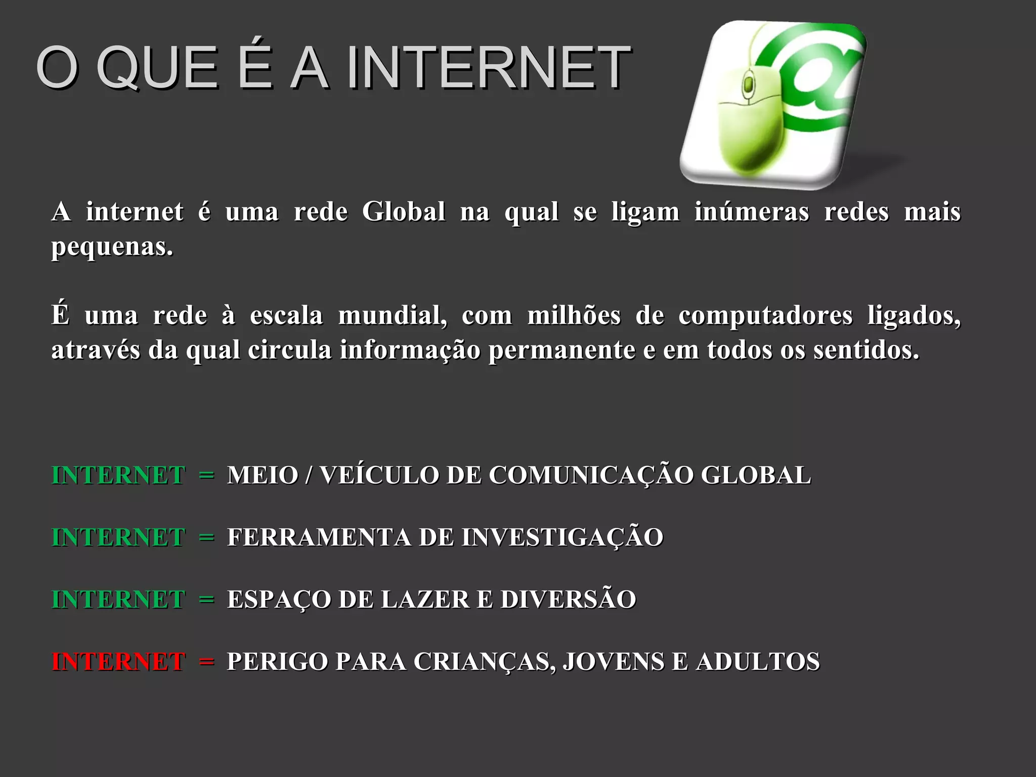 O QUE É A INTERNET A internet é uma rede Global na qual se ligam inúmeras redes mais pequenas. É uma rede à escala mundial, com milhões de computadores ligados, através da qual circula informação permanente e em todos os sentidos. INTERNET  =   MEIO / VEÍCULO DE COMUNICAÇÃO GLOBAL INTERNET  =   FERRAMENTA DE INVESTIGAÇÃO INTERNET  =   ESPAÇO DE LAZER E DIVERSÃO INTERNET  =   PERIGO PARA CRIANÇAS, JOVENS E ADULTOS 
